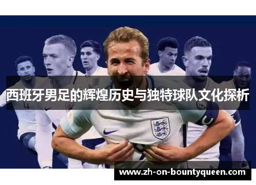 西班牙男足的辉煌历史与独特球队文化探析 西班牙男足的辉煌历史与独特球队文化探析