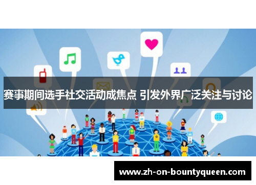 赛事期间选手社交活动成焦点 引发外界广泛关注与讨论