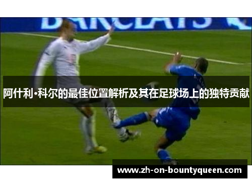 阿什利·科尔的最佳位置解析及其在足球场上的独特贡献 阿什利·科尔的最佳位置解析及其在足球场上的独特贡献