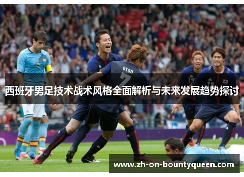 西班牙男足技术战术风格全面解析与未来发展趋势探讨
