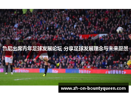 鲁尼出席青年足球发展论坛 分享足球发展理念与未来愿景 鲁尼出席青年足球发展论坛 分享足球发展理念与未来愿景