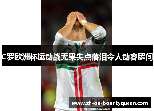 C罗欧洲杯运动战无果失点落泪令人动容瞬间 C罗欧洲杯运动战无果失点落泪令人动容瞬间