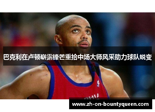 巴克利在卢顿崭露锋芒重拾中场大师风采助力球队蜕变 巴克利在卢顿崭露锋芒重拾中场大师风采助力球队蜕变