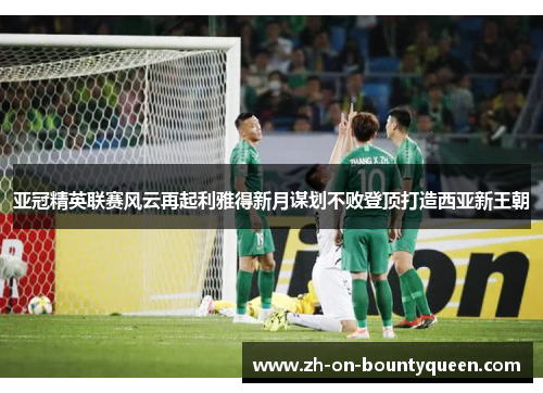 亚冠精英联赛风云再起利雅得新月谋划不败登顶打造西亚新王朝